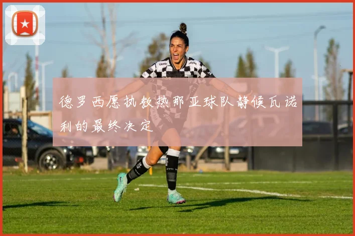 德罗西愿执教热那亚球队静候瓦诺利的最终决定