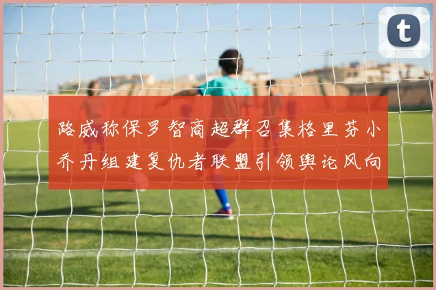 路威称保罗智商超群召集格里芬小乔丹组建复仇者联盟引领舆论风向
