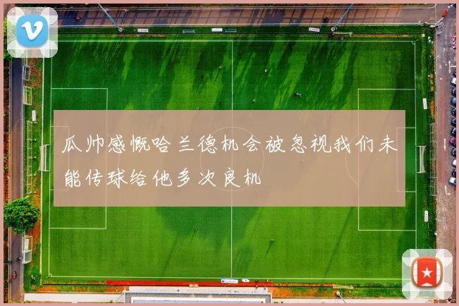 瓜帅感慨哈兰德机会被忽视我们未能传球给他多次良机