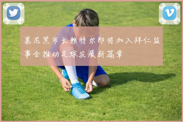 慕尼黑市长赖特尔即将加入拜仁监事会推动足球发展新篇章