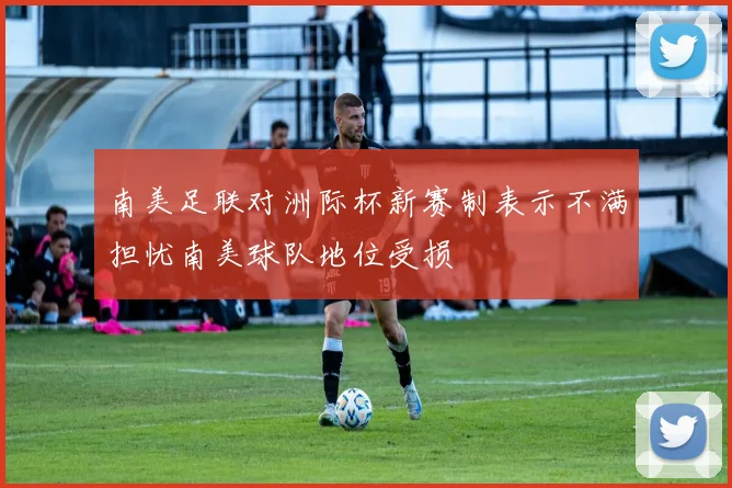南美足联对洲际杯新赛制表示不满担忧南美球队地位受损