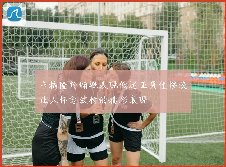 卡梅隆约翰逊表现低迷正负值惨淡让人怀念波特的精彩表现