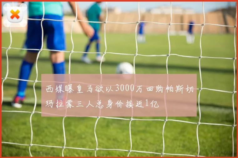西媒曝皇马欲以3000万回购帕斯切玛拉蒙三人总身价接近1亿