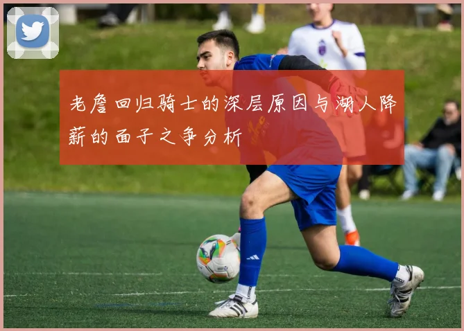 老詹回归骑士的深层原因与湖人降薪的面子之争分析