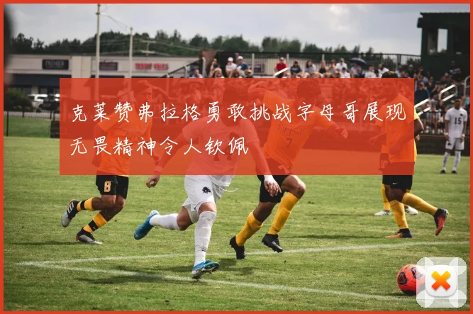 克莱赞弗拉格勇敢挑战字母哥展现无畏精神令人钦佩