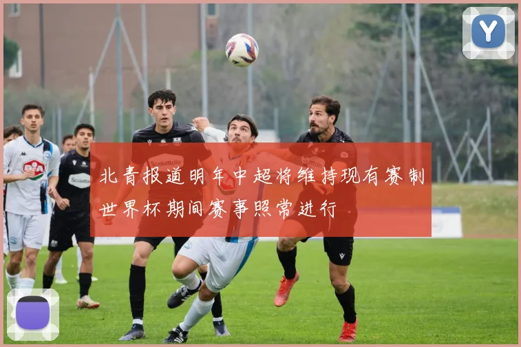 北青报道明年中超将维持现有赛制世界杯期间赛事照常进行