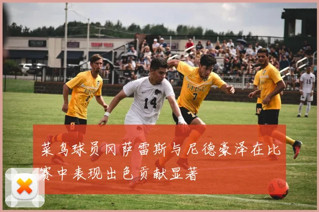 菜鸟球员冈萨雷斯与尼德豪泽在比赛中表现出色贡献显著