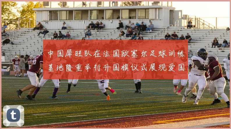 中国犀旺队在法国欧塞尔足球训练基地隆重举行升国旗仪式展现爱国情怀