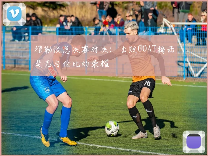 穆勒谈总决赛对决：击败GOAT梅西是无与伦比的荣耀