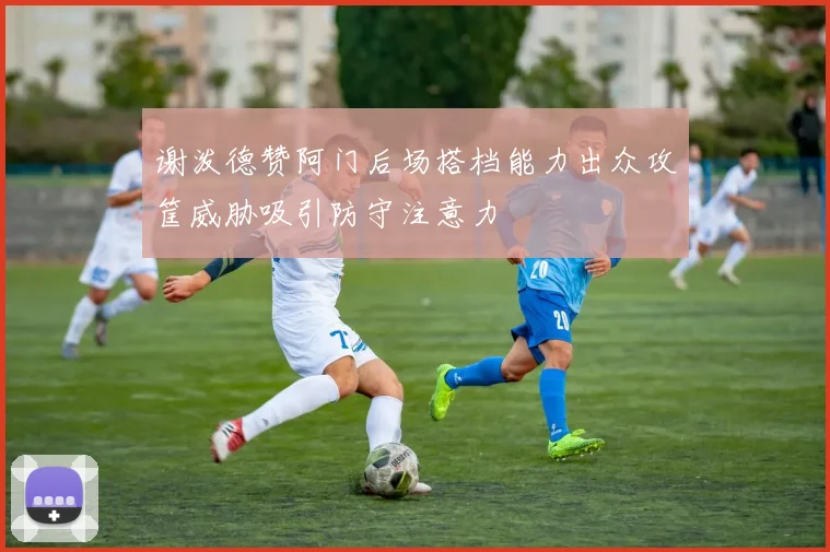 谢泼德赞阿门后场搭档能力出众攻筐威胁吸引防守注意力