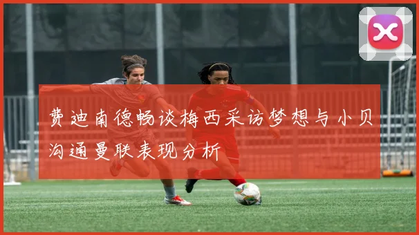 费迪南德畅谈梅西采访梦想与小贝沟通曼联表现分析