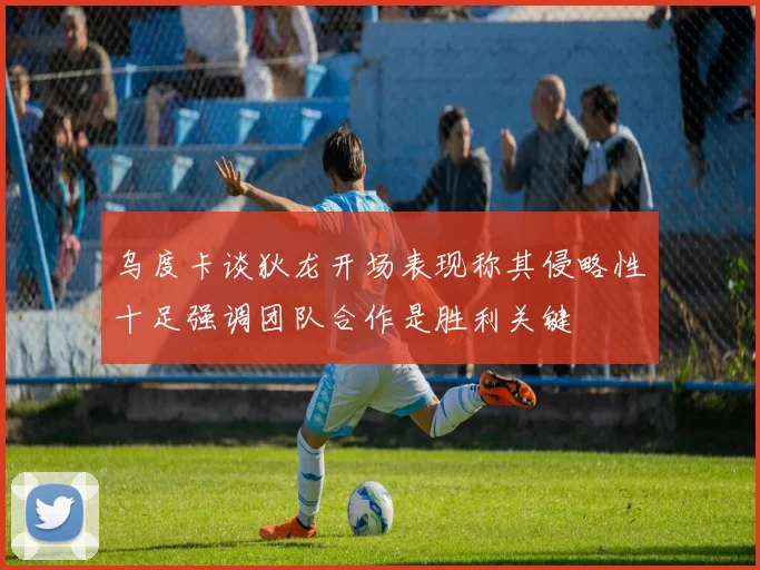 乌度卡谈狄龙开场表现称其侵略性十足强调团队合作是胜利关键