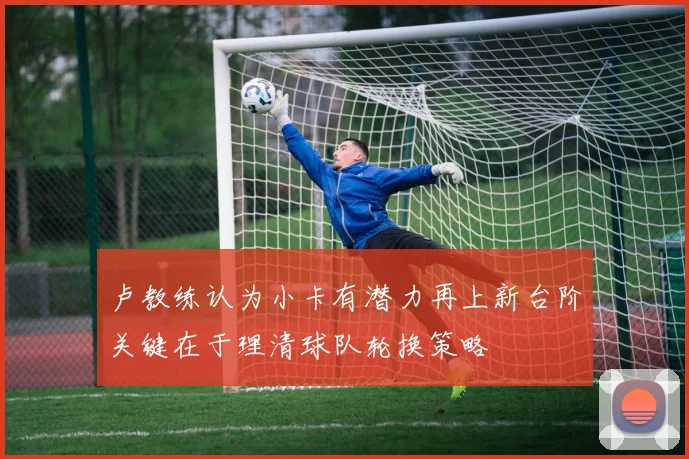 卢教练认为小卡有潜力再上新台阶关键在于理清球队轮换策略