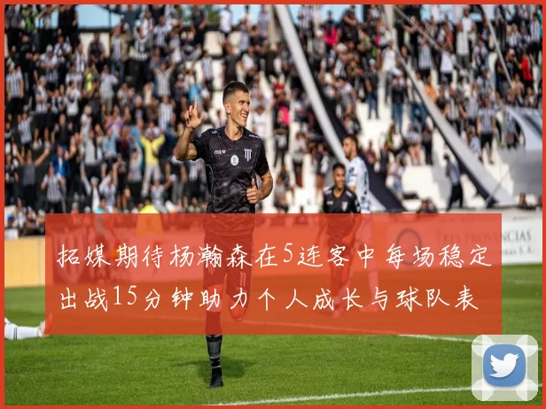 拓媒期待杨瀚森在5连客中每场稳定出战15分钟助力个人成长与球队表现