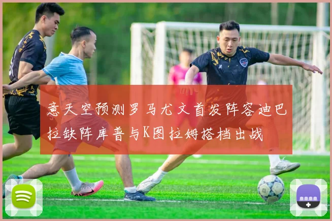 意天空预测罗马尤文首发阵容迪巴拉缺阵库普与K图拉姆搭档出战