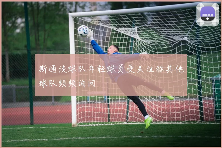 斯通谈球队年轻球员受关注称其他球队频频询问