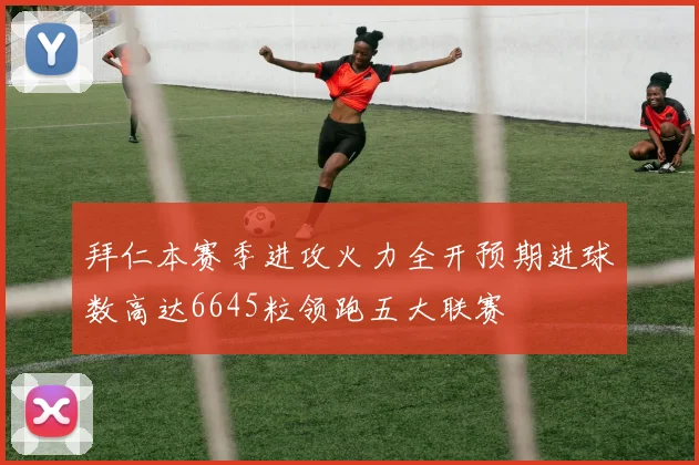 拜仁本赛季进攻火力全开预期进球数高达6645粒领跑五大联赛