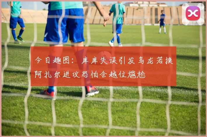 今日趣图：库库失误引发乌龙若换阿扎尔进攻恐怕会越位尴尬