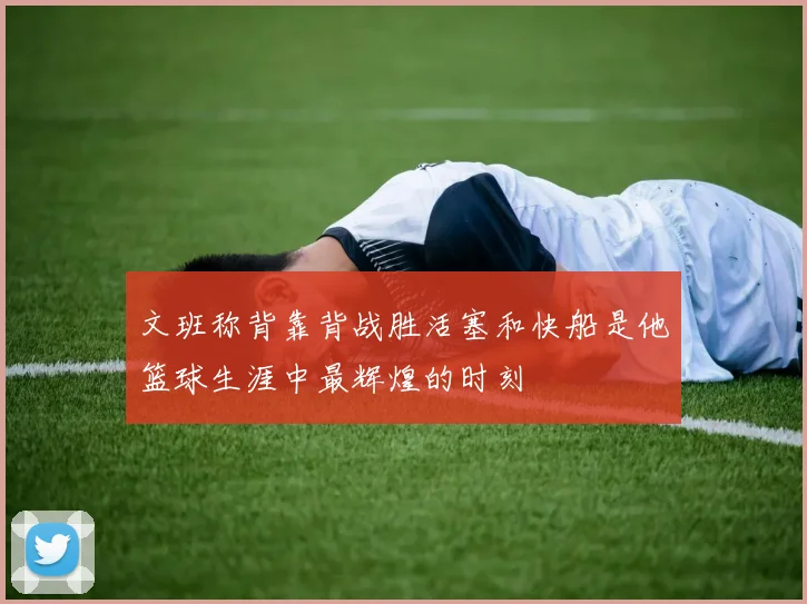 文班称背靠背战胜活塞和快船是他篮球生涯中最辉煌的时刻