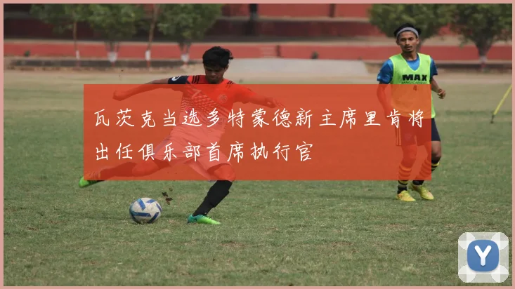 瓦茨克当选多特蒙德新主席里肯将出任俱乐部首席执行官