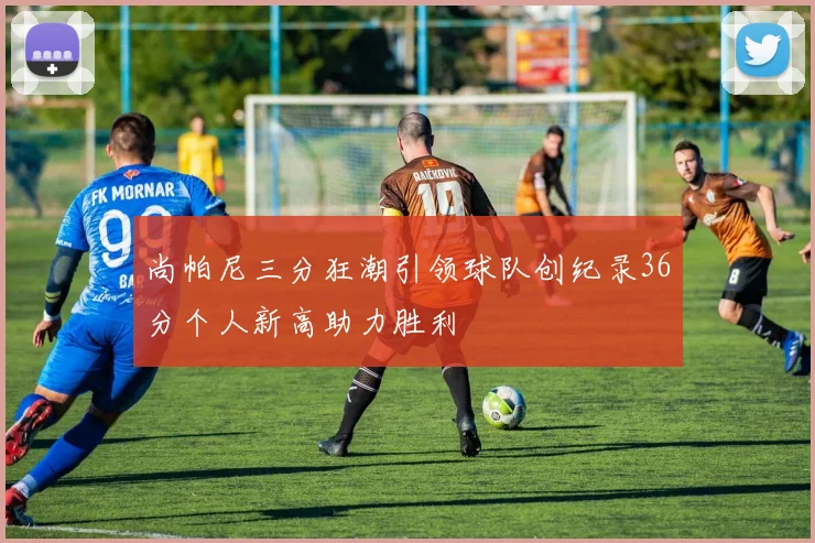 尚帕尼三分狂潮引领球队创纪录36分个人新高助力胜利