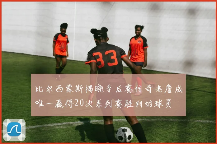 比尔西蒙斯揭晓季后赛传奇老詹成唯一赢得20次系列赛胜利的球员