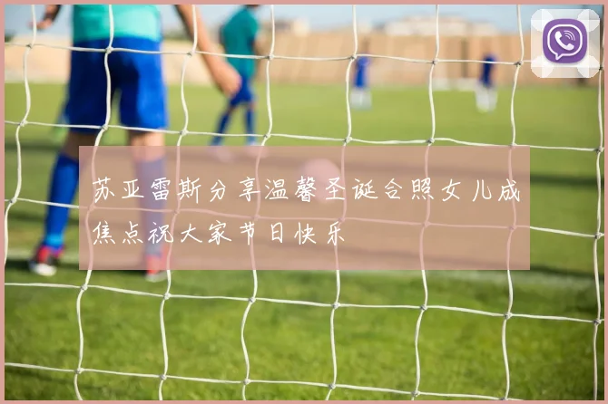 苏亚雷斯分享温馨圣诞合照女儿成焦点祝大家节日快乐