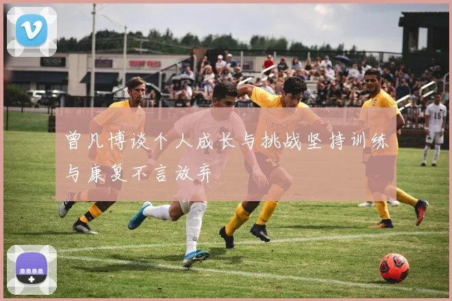 曾凡博谈个人成长与挑战坚持训练与康复不言放弃