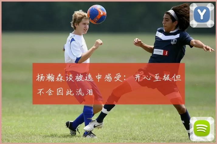 杨瀚森谈被选中感受：开心至极但不会因此流泪