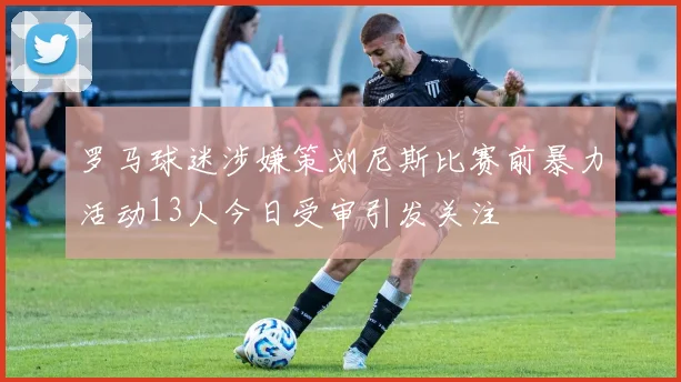 罗马球迷涉嫌策划尼斯比赛前暴力活动13人今日受审引发关注